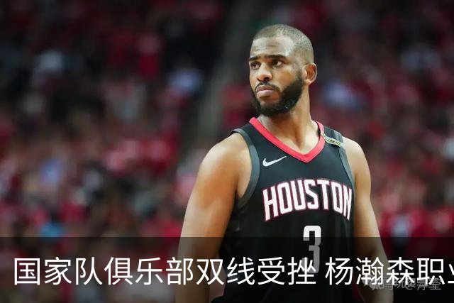 国家队俱乐部双线受挫 杨瀚森职业生涯进入至暗时刻？
